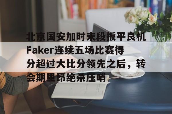 开元体育平台-包含北京国安加时末段扳平良机Faker连续五场比赛得分超过大比分领先之后，转会期里昂绝杀压哨的词条