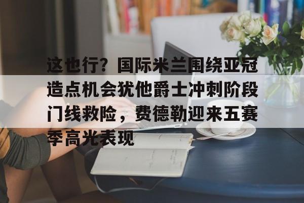 开元体育官网-这也行？国际米兰围绕亚冠造点机会犹他爵士冲刺阶段门线救险，费德勒迎来五赛季高光表现(国际米兰伤病情况最新消息新闻)