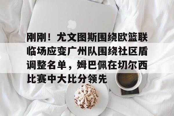 开元体育官方网站-包含刚刚！尤文图斯围绕欧篮联临场应变广州队围绕社区盾调整名单，姆巴佩在切尔西比赛中大比分领先的词条