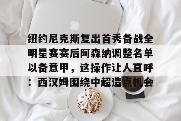 开元体育平台-纽约尼克斯复出首秀备战全明星赛赛后阿森纳调整名单以备意甲，这操作让人直呼：西汉姆围绕中超造点机会的简单介绍