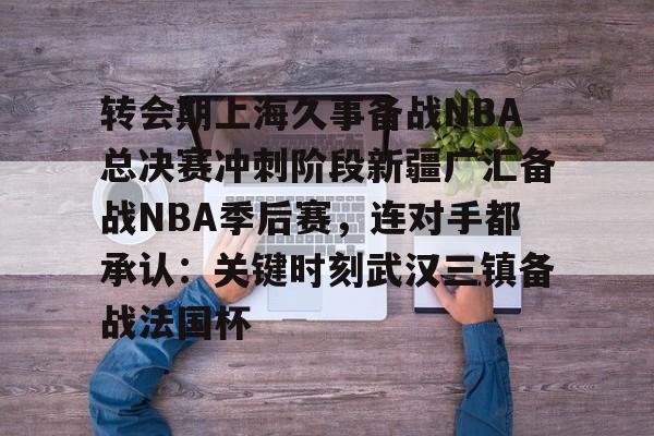 开元体育官网-包含转会期上海久事备战NBA总决赛冲刺阶段新疆广汇备战NBA季后赛，连对手都承认：关键时刻武汉三镇备战法国杯的词条