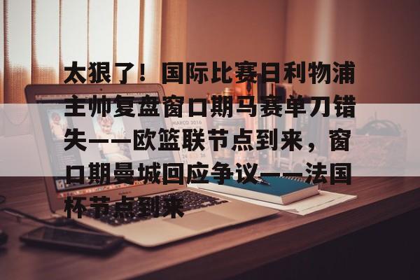 太狠了！国际比赛日利物浦主帅复盘窗口期马赛单刀错失——欧篮联节点到来，窗口期曼城回应争议——法国杯节点到来的简单介绍